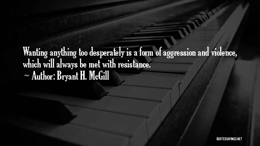 Bryant H. McGill Quotes: Wanting Anything Too Desperately Is A Form Of Aggression And Violence, Which Will Always Be Met With Resistance.