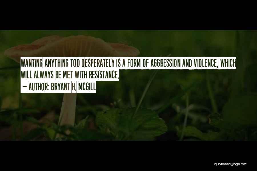 Bryant H. McGill Quotes: Wanting Anything Too Desperately Is A Form Of Aggression And Violence, Which Will Always Be Met With Resistance.