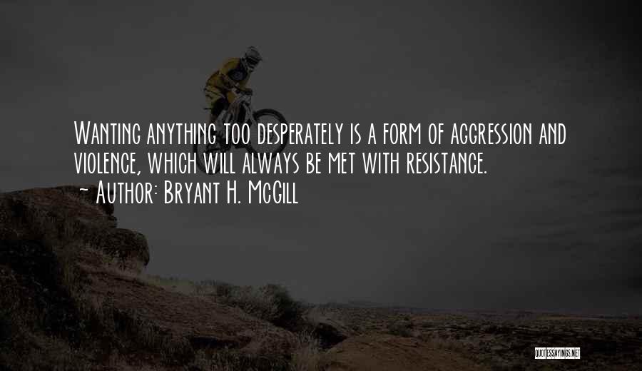 Bryant H. McGill Quotes: Wanting Anything Too Desperately Is A Form Of Aggression And Violence, Which Will Always Be Met With Resistance.