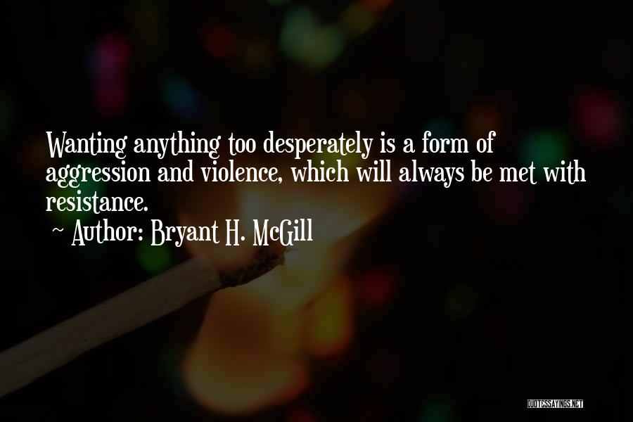 Bryant H. McGill Quotes: Wanting Anything Too Desperately Is A Form Of Aggression And Violence, Which Will Always Be Met With Resistance.