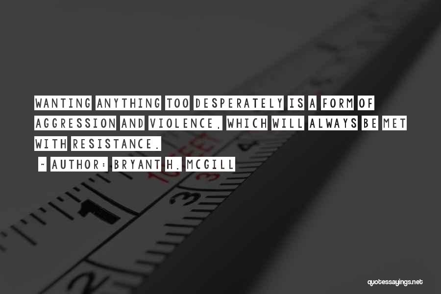 Bryant H. McGill Quotes: Wanting Anything Too Desperately Is A Form Of Aggression And Violence, Which Will Always Be Met With Resistance.