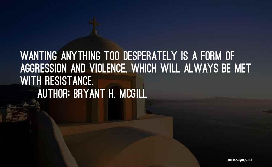 Bryant H. McGill Quotes: Wanting Anything Too Desperately Is A Form Of Aggression And Violence, Which Will Always Be Met With Resistance.