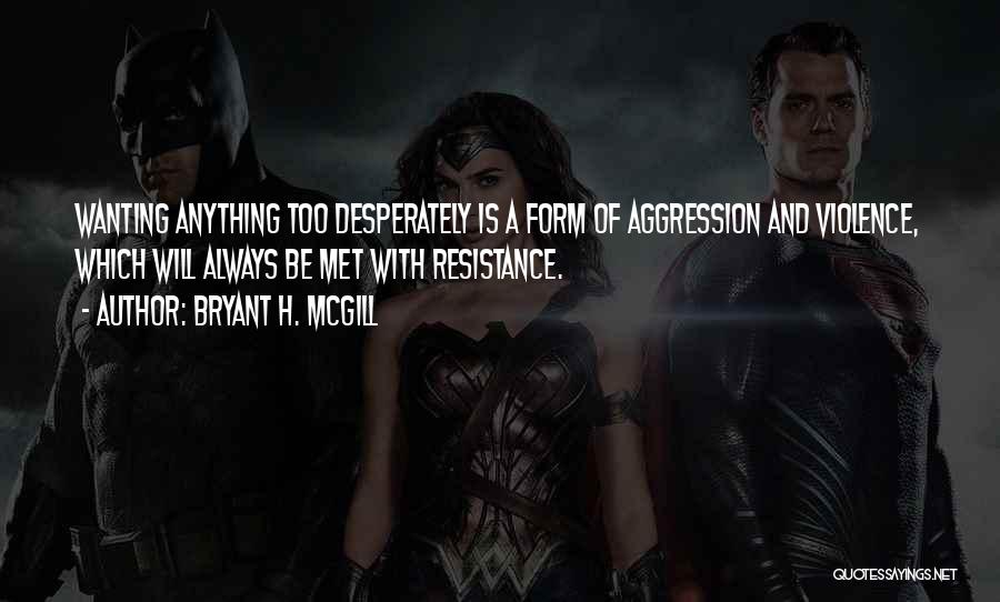 Bryant H. McGill Quotes: Wanting Anything Too Desperately Is A Form Of Aggression And Violence, Which Will Always Be Met With Resistance.