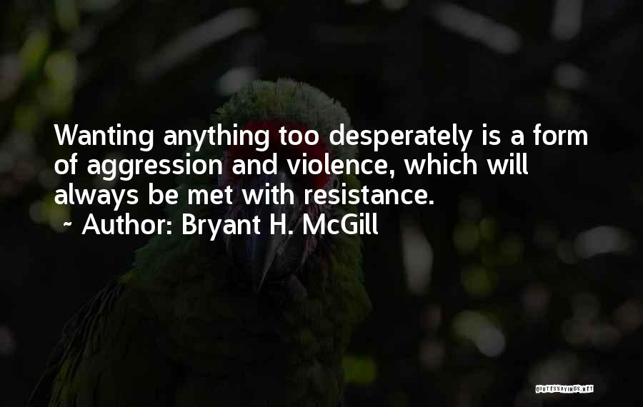 Bryant H. McGill Quotes: Wanting Anything Too Desperately Is A Form Of Aggression And Violence, Which Will Always Be Met With Resistance.