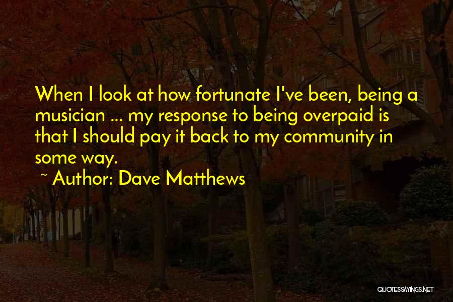 Dave Matthews Quotes: When I Look At How Fortunate I've Been, Being A Musician ... My Response To Being Overpaid Is That I