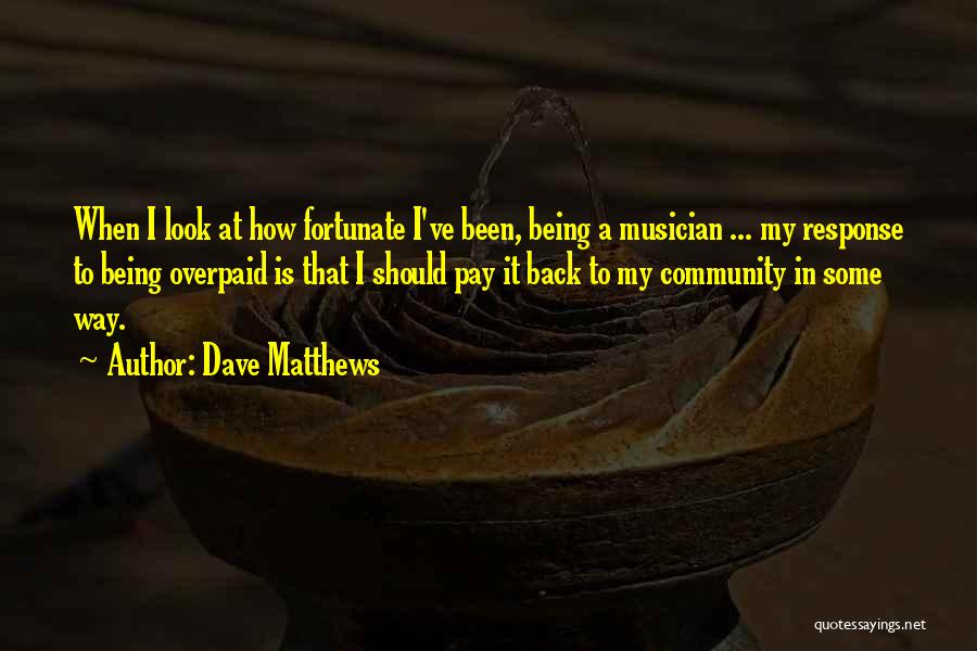 Dave Matthews Quotes: When I Look At How Fortunate I've Been, Being A Musician ... My Response To Being Overpaid Is That I