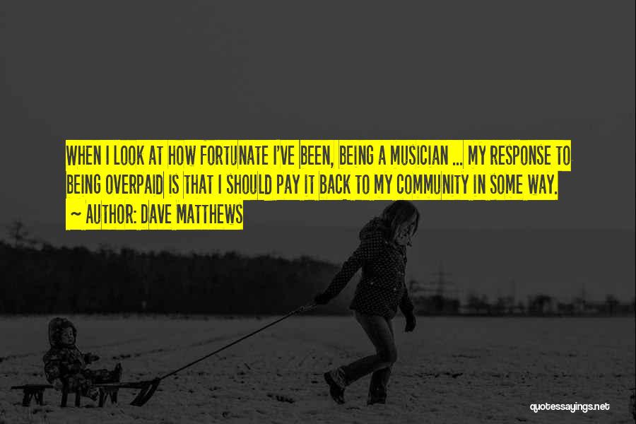 Dave Matthews Quotes: When I Look At How Fortunate I've Been, Being A Musician ... My Response To Being Overpaid Is That I
