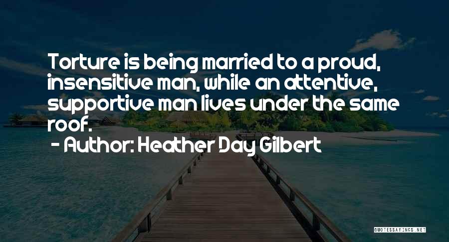 Heather Day Gilbert Quotes: Torture Is Being Married To A Proud, Insensitive Man, While An Attentive, Supportive Man Lives Under The Same Roof.