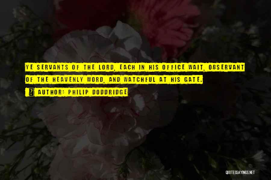 Philip Doddridge Quotes: Ye Servants Of The Lord, Each In His Office Wait, Observant Of The Heavenly Word, And Watchful At His Gate.