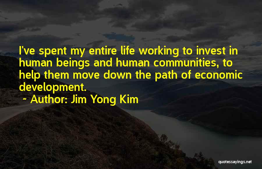 Jim Yong Kim Quotes: I've Spent My Entire Life Working To Invest In Human Beings And Human Communities, To Help Them Move Down The