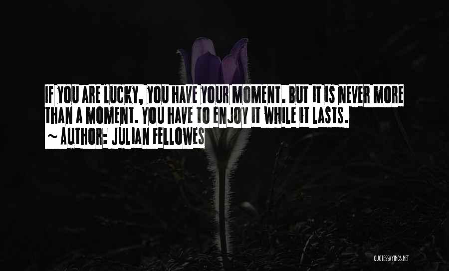 Julian Fellowes Quotes: If You Are Lucky, You Have Your Moment. But It Is Never More Than A Moment. You Have To Enjoy