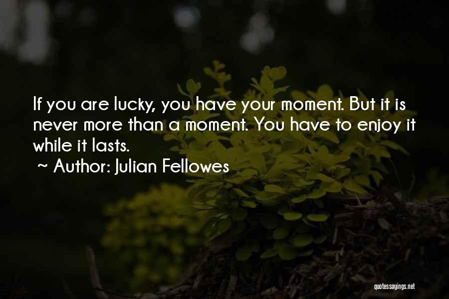 Julian Fellowes Quotes: If You Are Lucky, You Have Your Moment. But It Is Never More Than A Moment. You Have To Enjoy