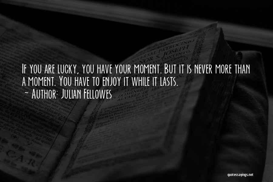 Julian Fellowes Quotes: If You Are Lucky, You Have Your Moment. But It Is Never More Than A Moment. You Have To Enjoy