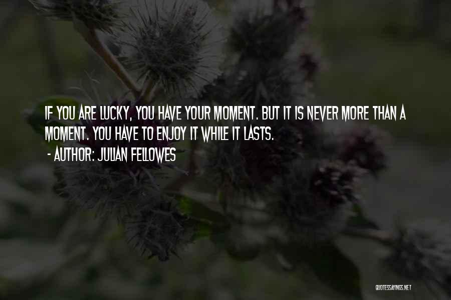 Julian Fellowes Quotes: If You Are Lucky, You Have Your Moment. But It Is Never More Than A Moment. You Have To Enjoy