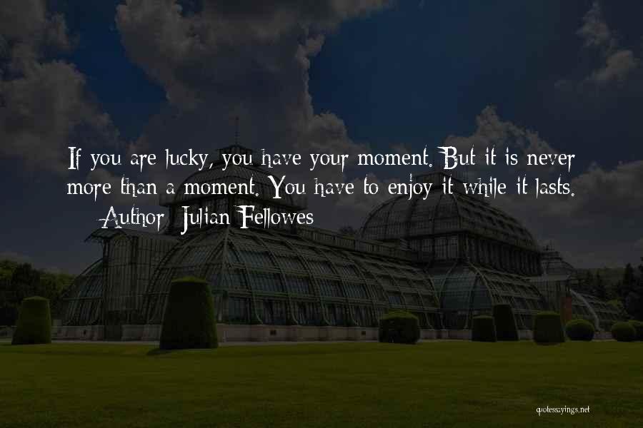 Julian Fellowes Quotes: If You Are Lucky, You Have Your Moment. But It Is Never More Than A Moment. You Have To Enjoy