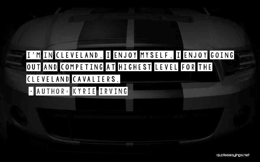 Kyrie Irving Quotes: I'm In Cleveland. I Enjoy Myself. I Enjoy Going Out And Competing At Highest Level For The Cleveland Cavaliers.
