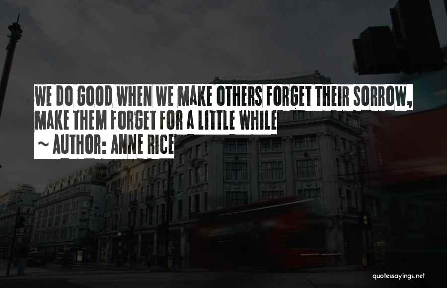 Anne Rice Quotes: We Do Good When We Make Others Forget Their Sorrow, Make Them Forget For A Little While