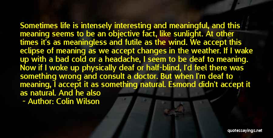 Colin Wilson Quotes: Sometimes Life Is Intensely Interesting And Meaningful, And This Meaning Seems To Be An Objective Fact, Like Sunlight. At Other