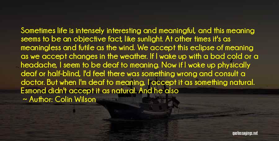 Colin Wilson Quotes: Sometimes Life Is Intensely Interesting And Meaningful, And This Meaning Seems To Be An Objective Fact, Like Sunlight. At Other