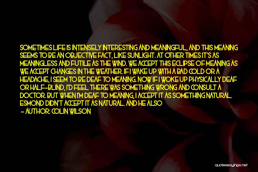 Colin Wilson Quotes: Sometimes Life Is Intensely Interesting And Meaningful, And This Meaning Seems To Be An Objective Fact, Like Sunlight. At Other