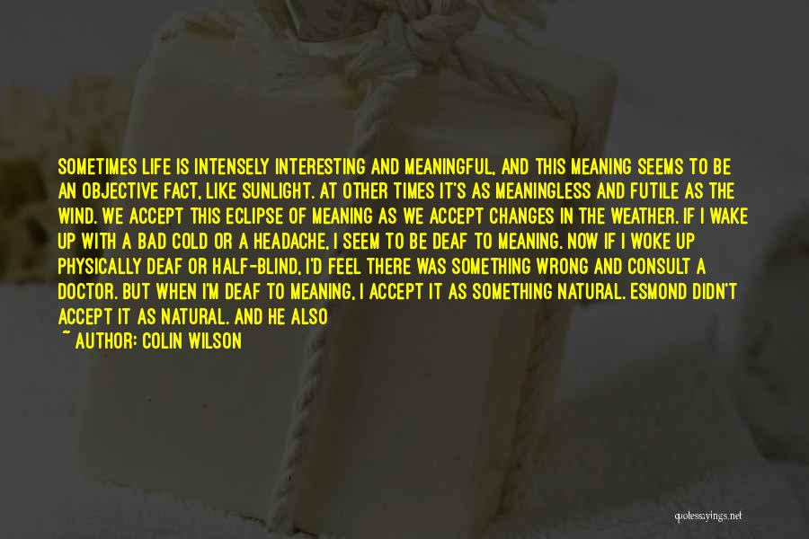 Colin Wilson Quotes: Sometimes Life Is Intensely Interesting And Meaningful, And This Meaning Seems To Be An Objective Fact, Like Sunlight. At Other