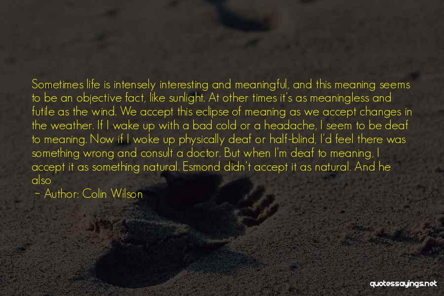 Colin Wilson Quotes: Sometimes Life Is Intensely Interesting And Meaningful, And This Meaning Seems To Be An Objective Fact, Like Sunlight. At Other