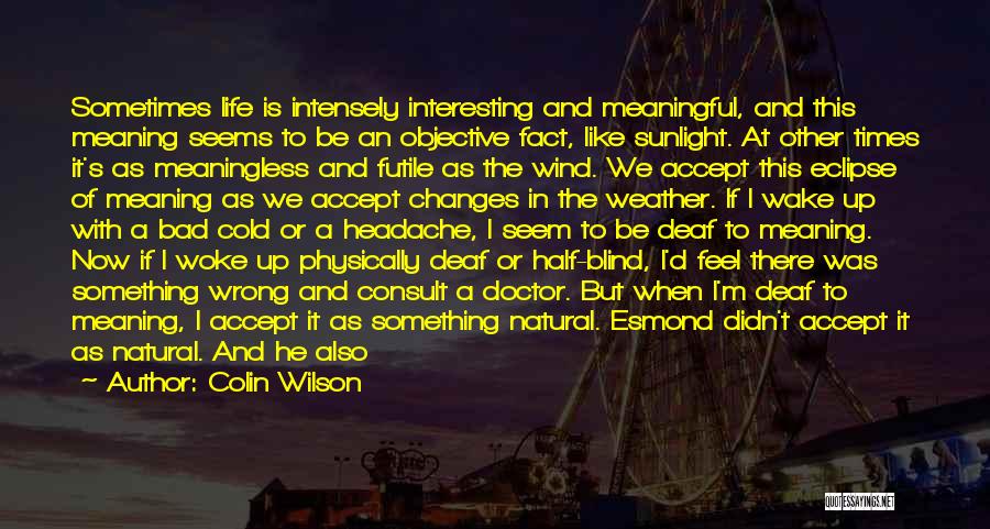 Colin Wilson Quotes: Sometimes Life Is Intensely Interesting And Meaningful, And This Meaning Seems To Be An Objective Fact, Like Sunlight. At Other