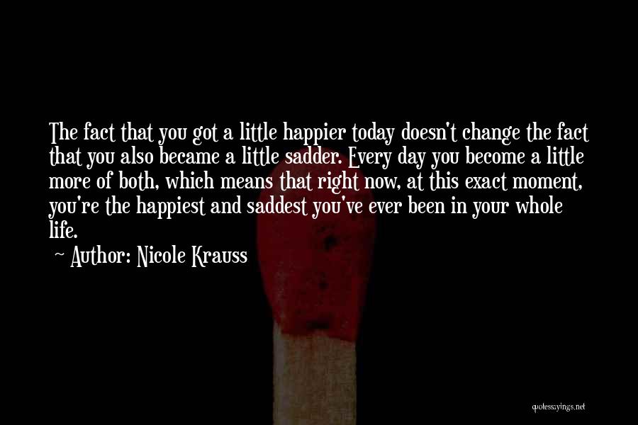 Nicole Krauss Quotes: The Fact That You Got A Little Happier Today Doesn't Change The Fact That You Also Became A Little Sadder.