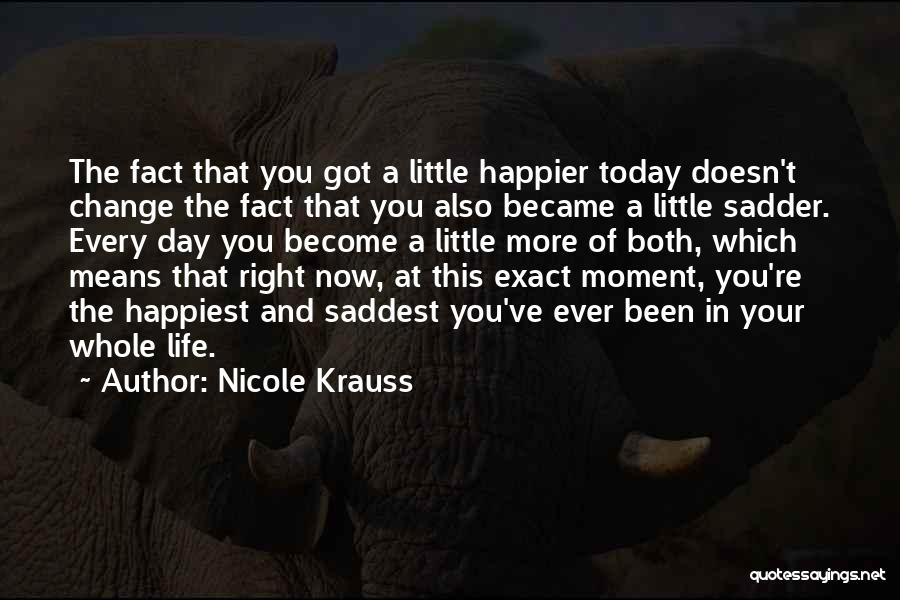 Nicole Krauss Quotes: The Fact That You Got A Little Happier Today Doesn't Change The Fact That You Also Became A Little Sadder.
