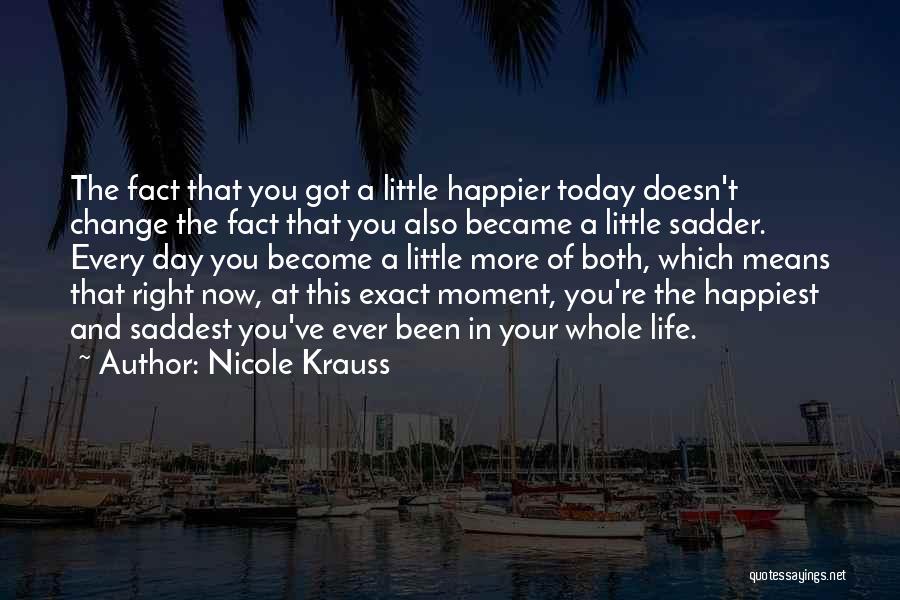 Nicole Krauss Quotes: The Fact That You Got A Little Happier Today Doesn't Change The Fact That You Also Became A Little Sadder.