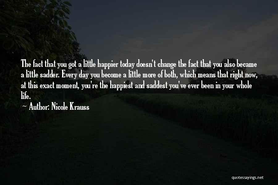 Nicole Krauss Quotes: The Fact That You Got A Little Happier Today Doesn't Change The Fact That You Also Became A Little Sadder.