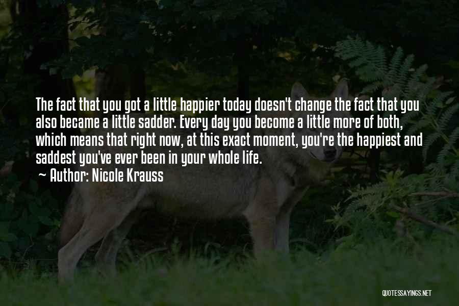 Nicole Krauss Quotes: The Fact That You Got A Little Happier Today Doesn't Change The Fact That You Also Became A Little Sadder.