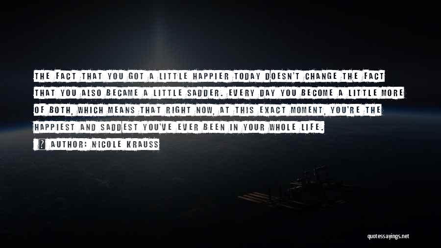 Nicole Krauss Quotes: The Fact That You Got A Little Happier Today Doesn't Change The Fact That You Also Became A Little Sadder.