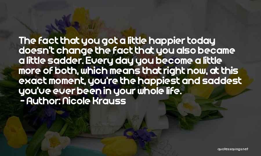 Nicole Krauss Quotes: The Fact That You Got A Little Happier Today Doesn't Change The Fact That You Also Became A Little Sadder.