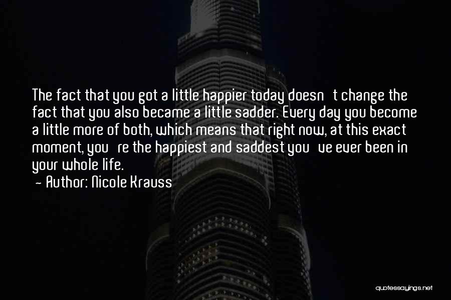 Nicole Krauss Quotes: The Fact That You Got A Little Happier Today Doesn't Change The Fact That You Also Became A Little Sadder.