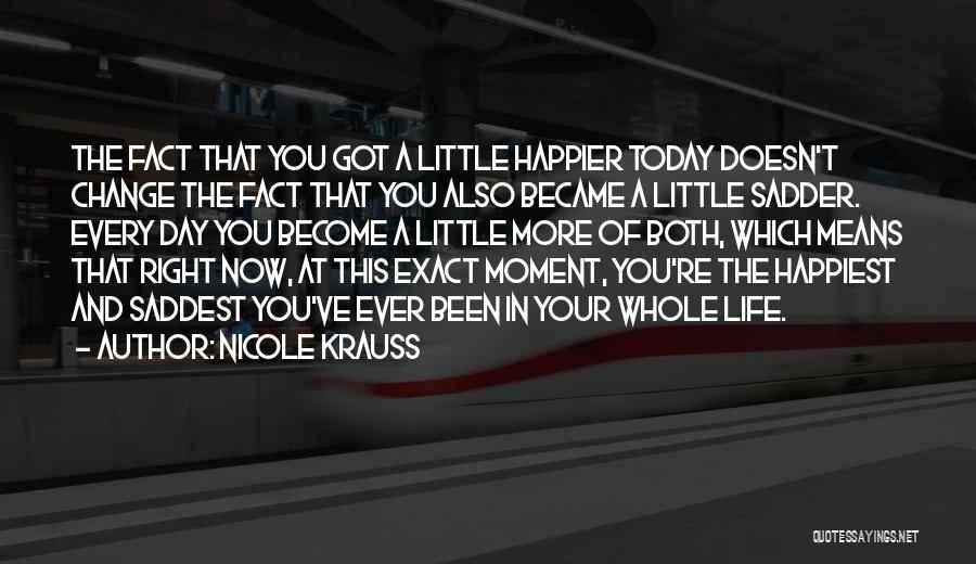 Nicole Krauss Quotes: The Fact That You Got A Little Happier Today Doesn't Change The Fact That You Also Became A Little Sadder.