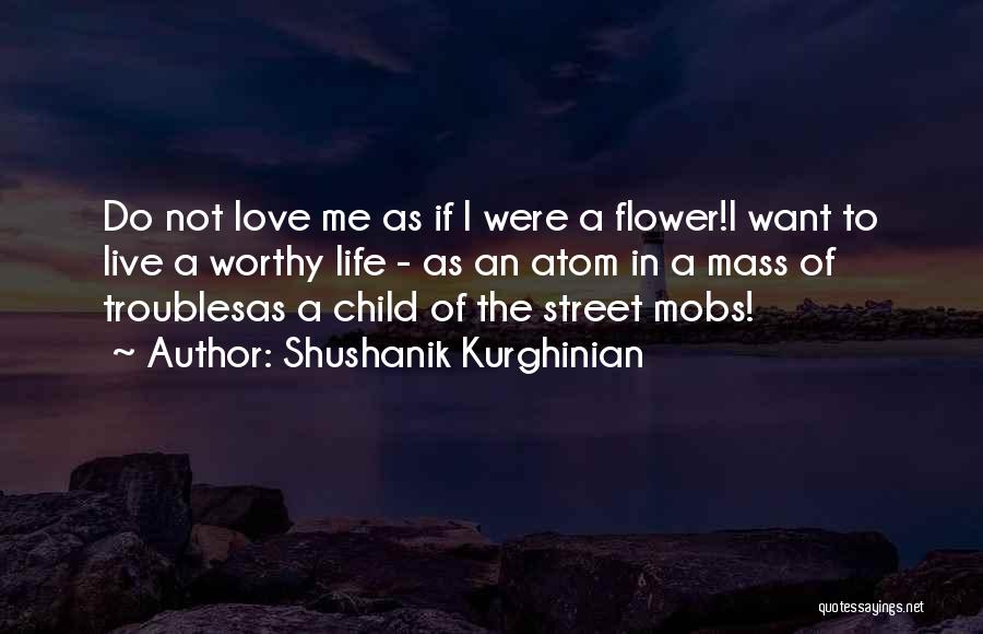 Shushanik Kurghinian Quotes: Do Not Love Me As If I Were A Flower!i Want To Live A Worthy Life - As An Atom
