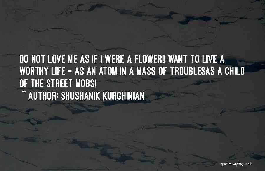 Shushanik Kurghinian Quotes: Do Not Love Me As If I Were A Flower!i Want To Live A Worthy Life - As An Atom