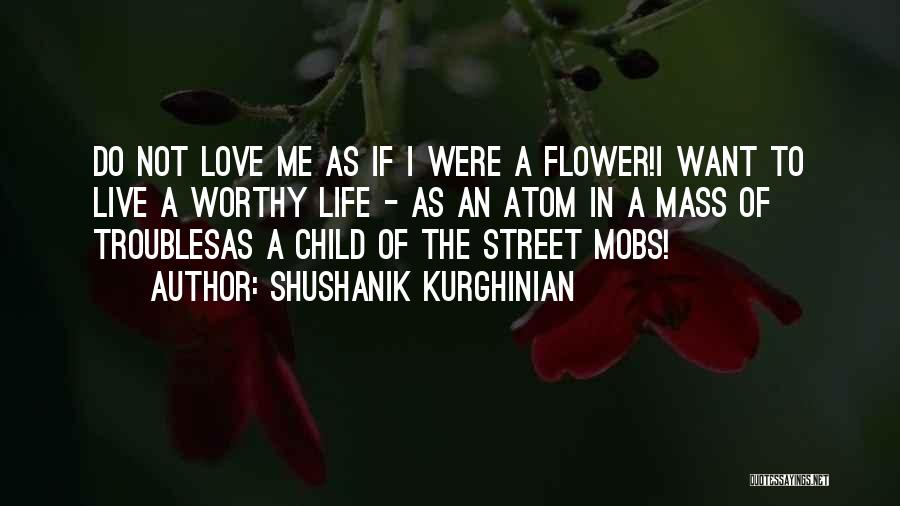 Shushanik Kurghinian Quotes: Do Not Love Me As If I Were A Flower!i Want To Live A Worthy Life - As An Atom