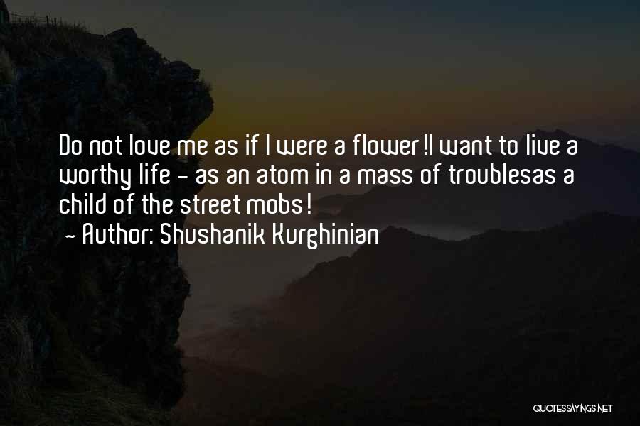 Shushanik Kurghinian Quotes: Do Not Love Me As If I Were A Flower!i Want To Live A Worthy Life - As An Atom