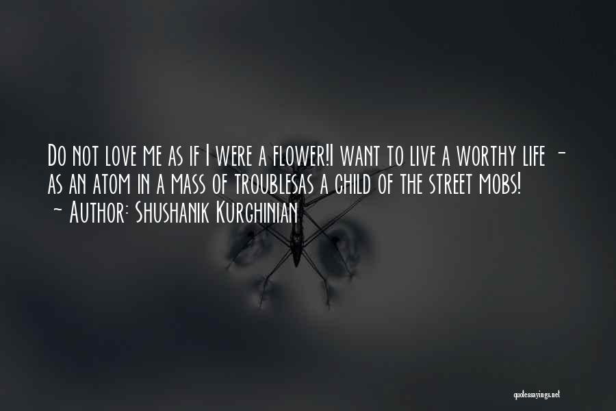 Shushanik Kurghinian Quotes: Do Not Love Me As If I Were A Flower!i Want To Live A Worthy Life - As An Atom