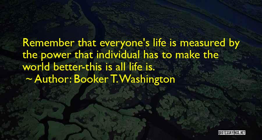 Booker T. Washington Quotes: Remember That Everyone's Life Is Measured By The Power That Individual Has To Make The World Better-this Is All Life