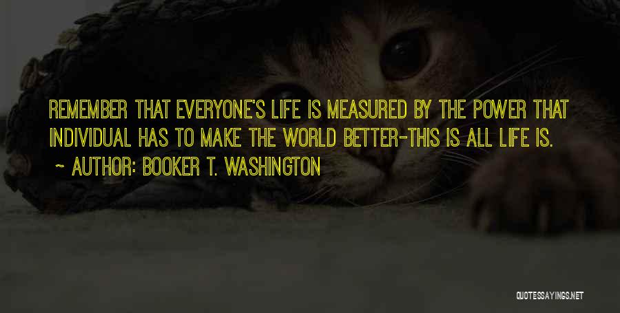 Booker T. Washington Quotes: Remember That Everyone's Life Is Measured By The Power That Individual Has To Make The World Better-this Is All Life