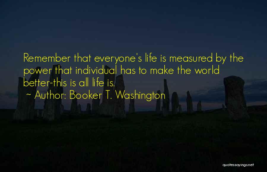 Booker T. Washington Quotes: Remember That Everyone's Life Is Measured By The Power That Individual Has To Make The World Better-this Is All Life