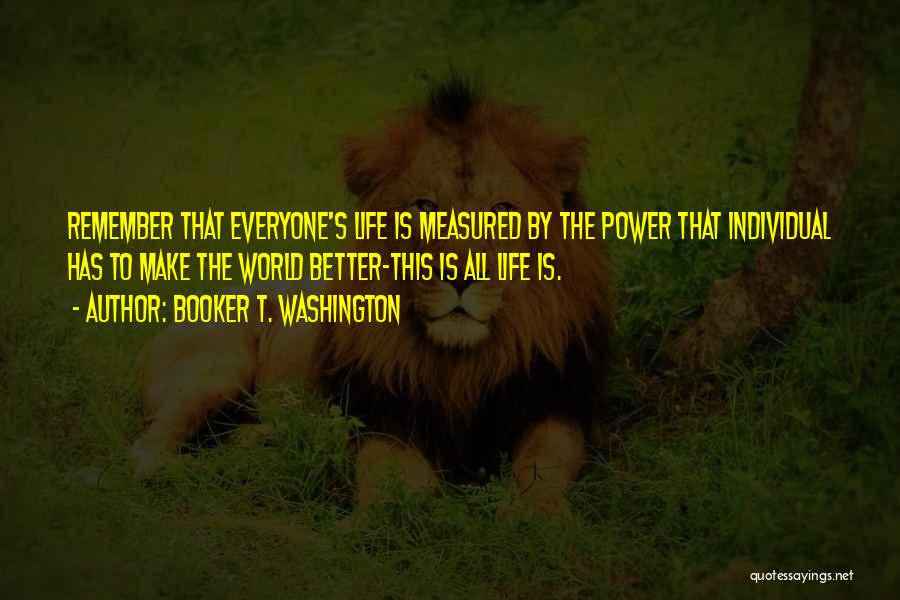 Booker T. Washington Quotes: Remember That Everyone's Life Is Measured By The Power That Individual Has To Make The World Better-this Is All Life