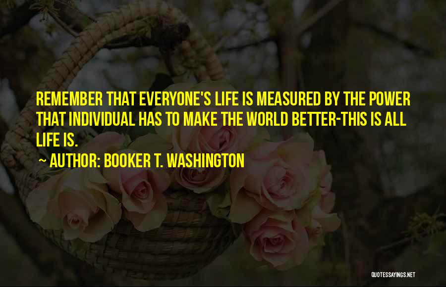 Booker T. Washington Quotes: Remember That Everyone's Life Is Measured By The Power That Individual Has To Make The World Better-this Is All Life