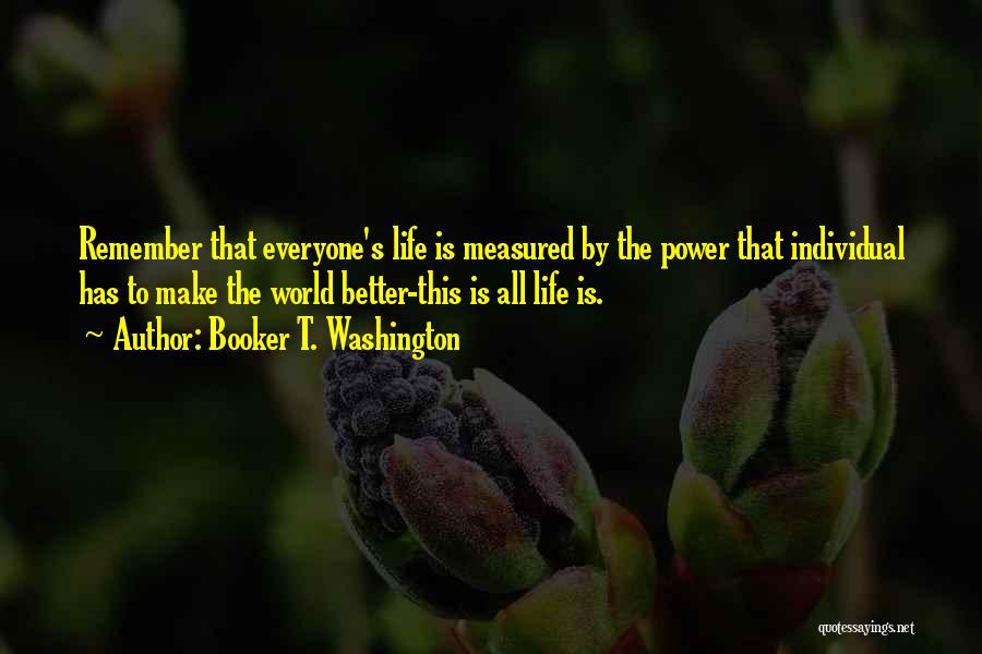 Booker T. Washington Quotes: Remember That Everyone's Life Is Measured By The Power That Individual Has To Make The World Better-this Is All Life