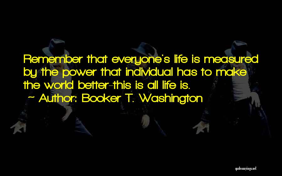 Booker T. Washington Quotes: Remember That Everyone's Life Is Measured By The Power That Individual Has To Make The World Better-this Is All Life