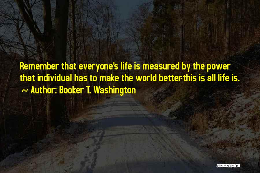 Booker T. Washington Quotes: Remember That Everyone's Life Is Measured By The Power That Individual Has To Make The World Better-this Is All Life