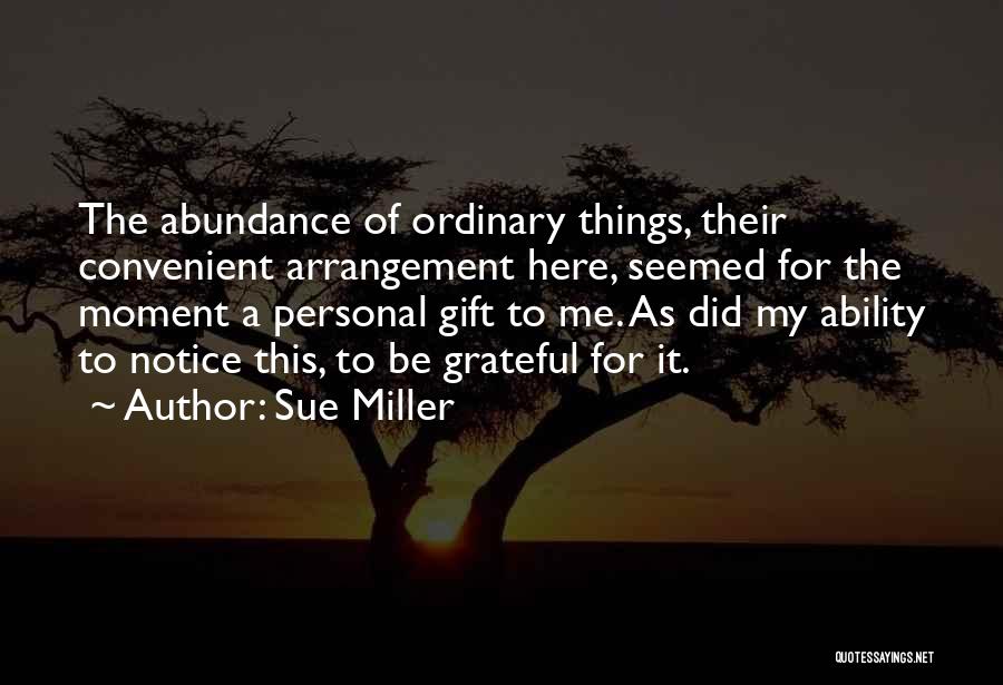 Sue Miller Quotes: The Abundance Of Ordinary Things, Their Convenient Arrangement Here, Seemed For The Moment A Personal Gift To Me. As Did